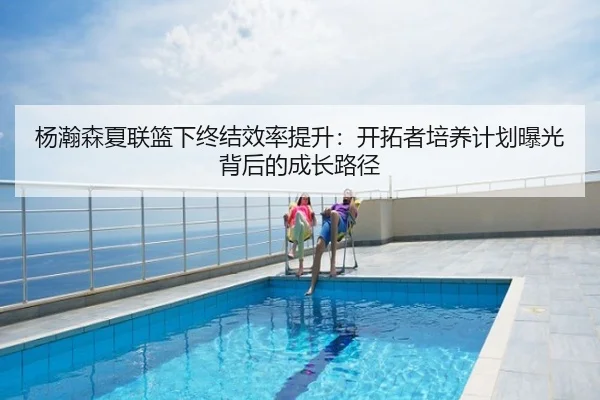 杨瀚森夏联篮下终结效率提升：开拓者培养计划曝光背后的成长路径